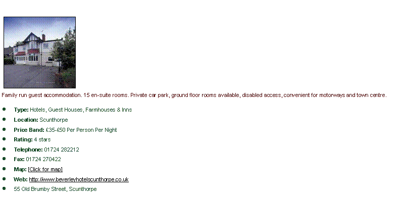 Text Box: ￼Family run guest accommodation. 15 en-suite rooms. Private car park, ground floor rooms available, disabled access, convenient for motorways and town centre.Type: Hotels, Guest Houses, Farmhouses & InnsLocation: ScunthorpePrice Band: �35-�50 Per Person Per NightRating: 4 starsTelephone: 01724 282212Fax: 01724 270422Map: [Click for map]Web: http://www.beverleyhotelscunthorpe.co.uk55 Old Brumby Street, Scunthorpe
